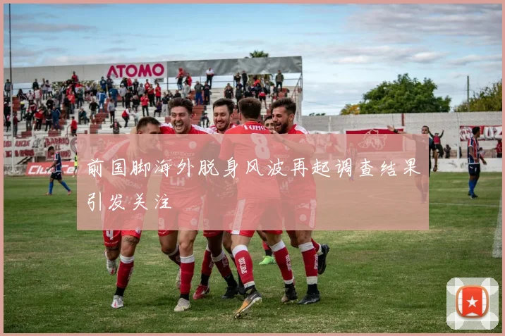 前国脚海外脱身风波再起调查结果引发关注