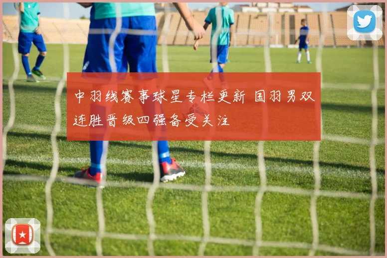 中羽线赛事球星专栏更新 国羽男双连胜晋级四强备受关注