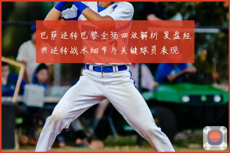 巴萨逆转巴黎全场回放解析 复盘经典逆转战术细节与关键球员表现
