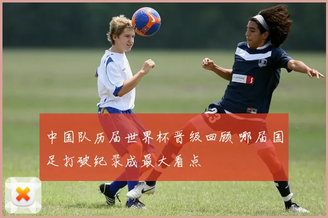 中国队历届世界杯晋级回顾 哪届国足打破纪录成最大看点