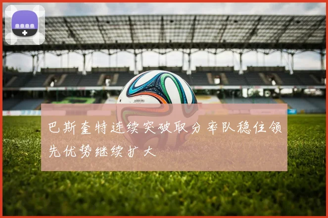 巴斯奎特连续突破取分率队稳住领先优势继续扩大