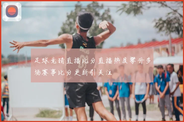 足球竞猜直播比分直播热度攀升多场赛事比分更新引关注