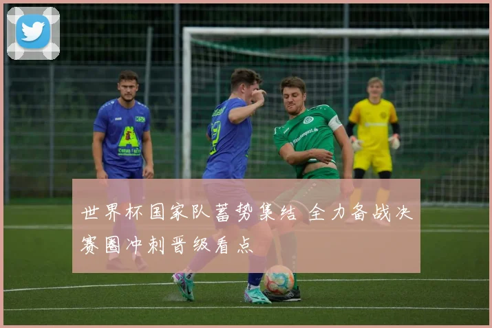 世界杯国家队蓄势集结 全力备战决赛圈冲刺晋级看点