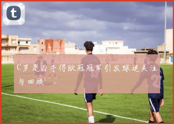 C罗是否夺得欧冠冠军引发球迷关注与回顾
