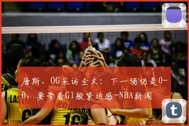 唐斯、OG采访全文：下一场仍是0-0，要带着G1般紧迫感-NBA新闻