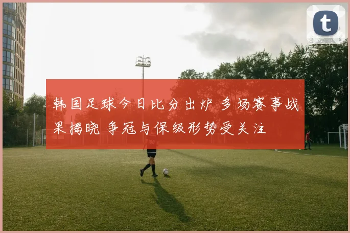 韩国足球今日比分出炉 多场赛事战果揭晓 争冠与保级形势受关注
