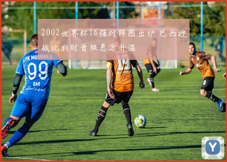 2002世界杯16强对阵图出炉 巴西迎战比利时晋级悬念升温
