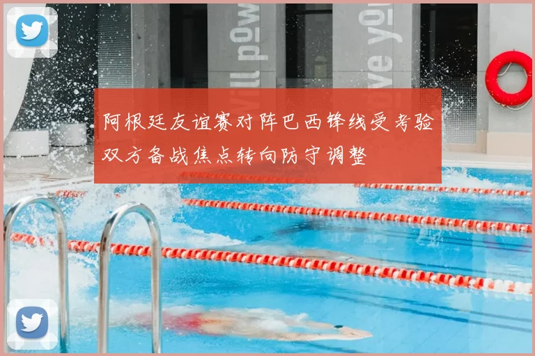 阿根廷友谊赛对阵巴西锋线受考验双方备战焦点转向防守调整