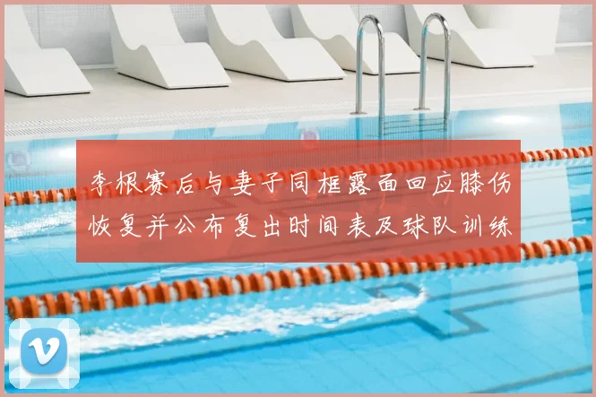 李根赛后与妻子同框露面回应膝伤恢复并公布复出时间表及球队训练安排