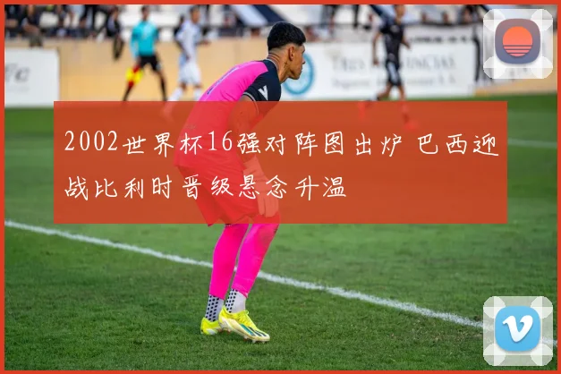 2002世界杯16强对阵图出炉 巴西迎战比利时晋级悬念升温