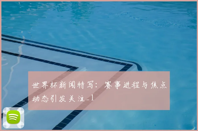 世界杯新闻特写：赛事进程与焦点动态引发关注_1