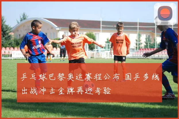 乒乓球巴黎奥运赛程公布 国乒多线出战冲击金牌再迎考验