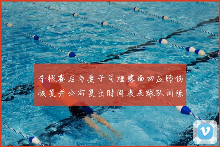 李根赛后与妻子同框露面回应膝伤恢复并公布复出时间表及球队训练安排