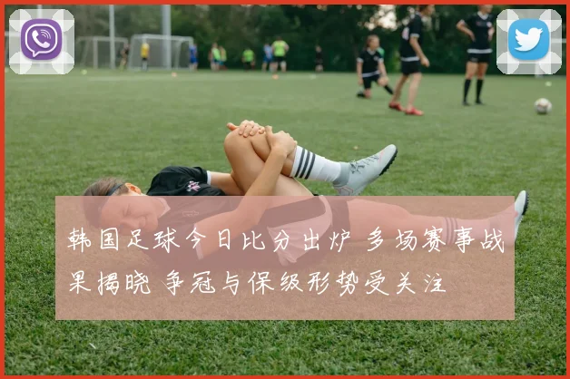 韩国足球今日比分出炉 多场赛事战果揭晓 争冠与保级形势受关注