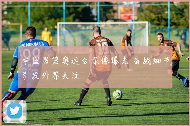 中国男篮奥运会录像曝光 备战细节引发外界关注