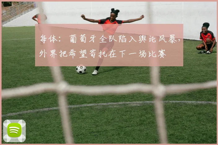 每体：葡萄牙全队陷入舆论风暴，外界把希望寄托在下一场比赛