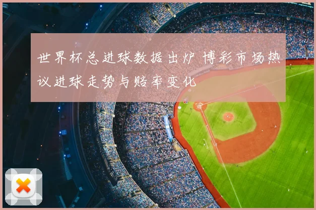 世界杯总进球数据出炉 博彩市场热议进球走势与赔率变化