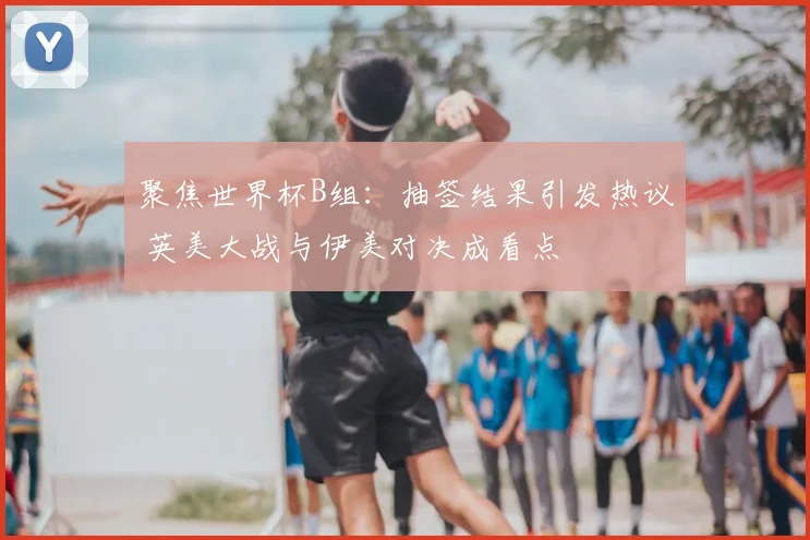 聚焦世界杯B组：抽签结果引发热议 英美大战与伊美对决成看点
