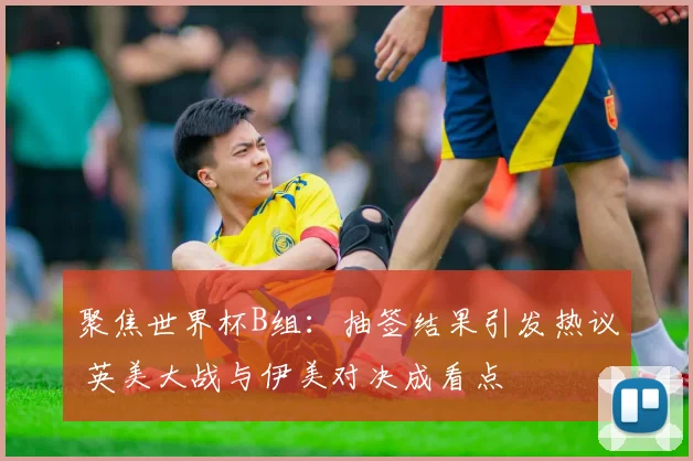 聚焦世界杯B组：抽签结果引发热议 英美大战与伊美对决成看点