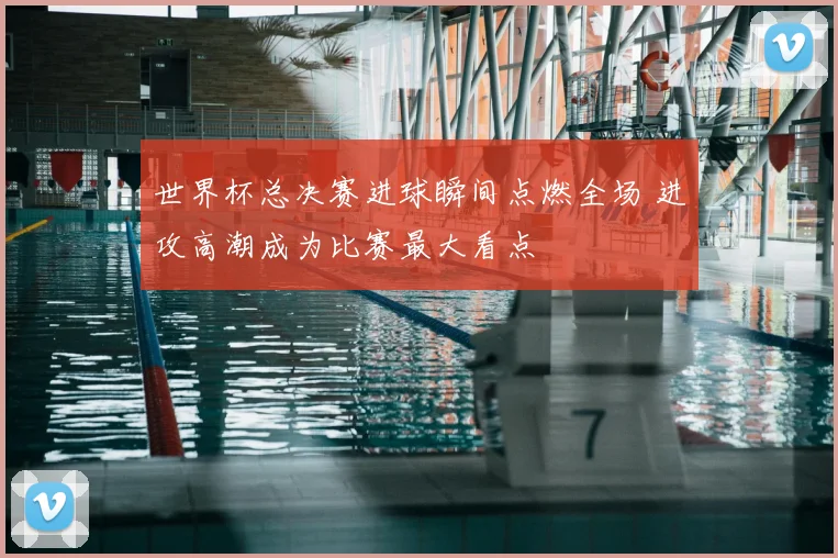世界杯总决赛进球瞬间点燃全场 进攻高潮成为比赛最大看点