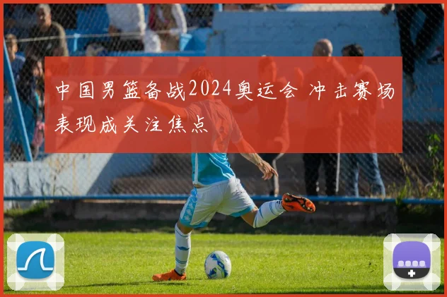 中国男篮备战2024奥运会 冲击赛场表现成关注焦点