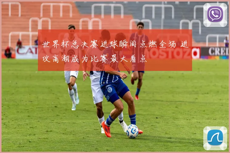世界杯总决赛进球瞬间点燃全场 进攻高潮成为比赛最大看点