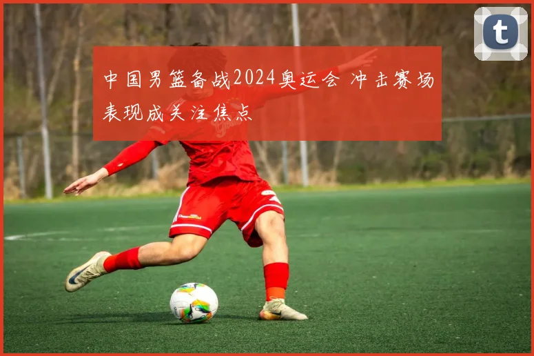 中国男篮备战2024奥运会 冲击赛场表现成关注焦点